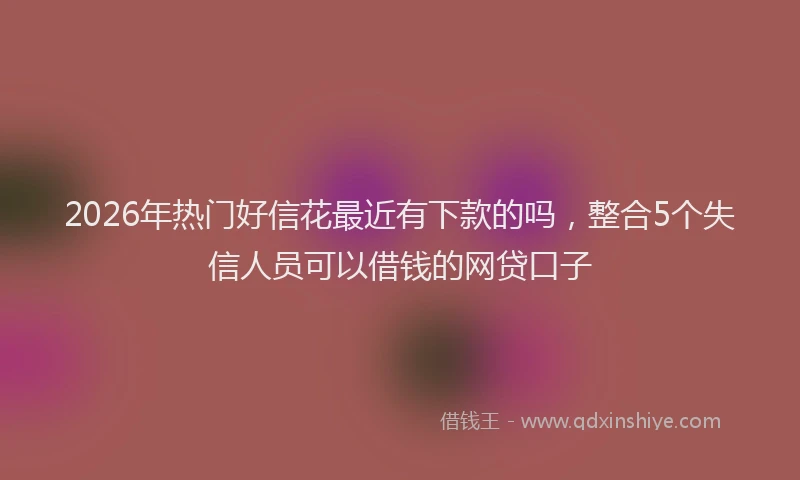 2026年热门好信花最近有下款的吗，整合5个失信人员可以借钱的网贷口子