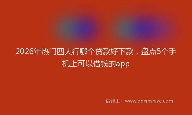 2026年热门四大行哪个贷款好下款，盘点5个手机上可以借钱的app