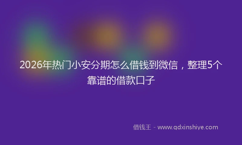 2026年热门小安分期怎么借钱到微信，整理5个靠谱的借款口子