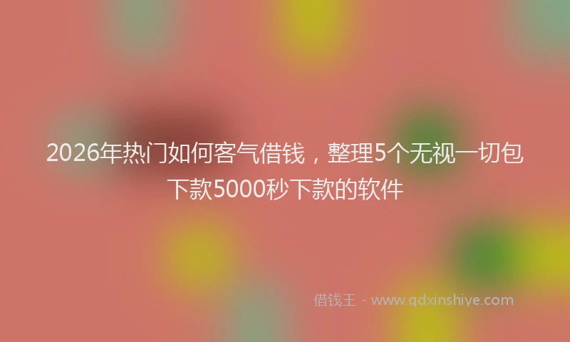 2026年热门如何客气借钱，整理5个无视一切包下款5000秒下款的软件