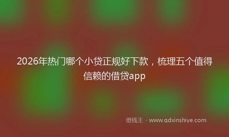 2026年热门哪个小贷正规好下款，梳理五个值得信赖的借贷app