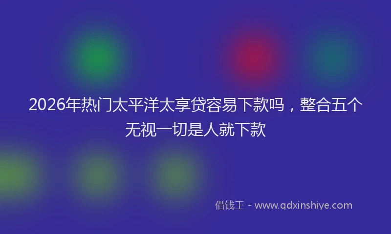 2026年热门太平洋太享贷容易下款吗，整合五个无视一切是人就下款