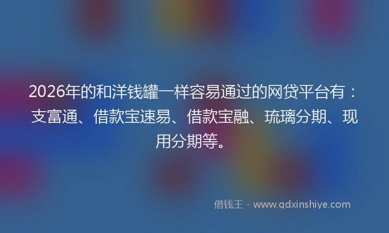 2026年的和洋钱罐一样容易通过的网贷平台有：支富通、借款宝速易、借款宝融、琉璃分期、现用分期等。
