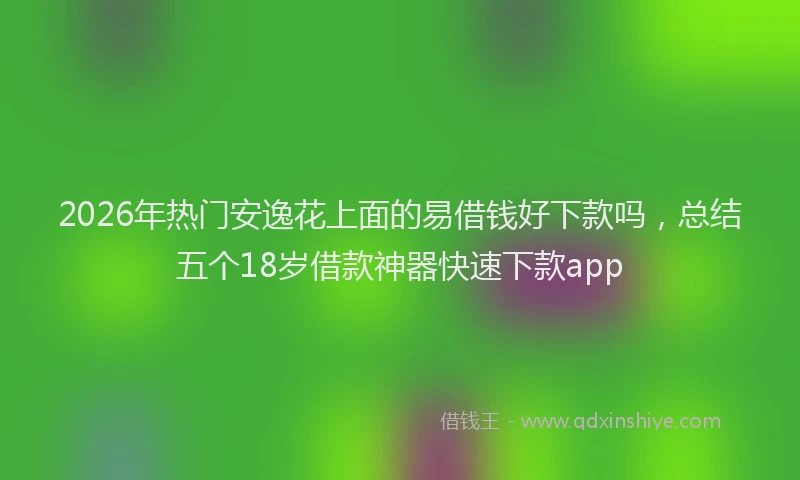 2026年热门安逸花上面的易借钱好下款吗,总结五个18岁借款神器快速下款app