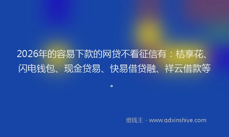 2026年的容易下款的网贷不看征信有：桔享花、闪电钱包、现金贷易、快易借贷融、祥云借款等。