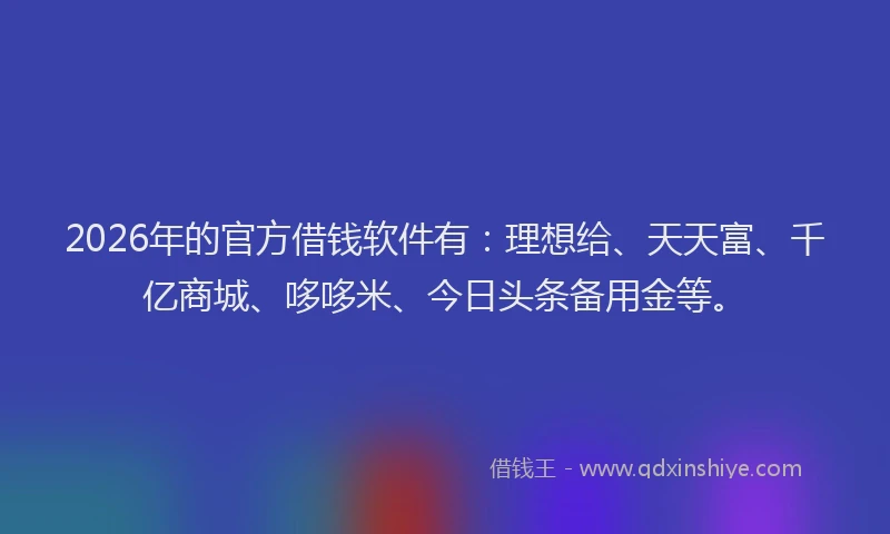 2026年的官方借钱软件有：理想给、天天富、千亿商城、哆哆米、今日头条备用金等。