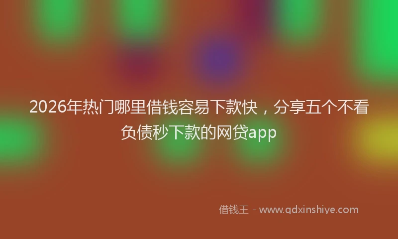 2026年热门哪里借钱容易下款快，分享五个不看负债秒下款的网贷app