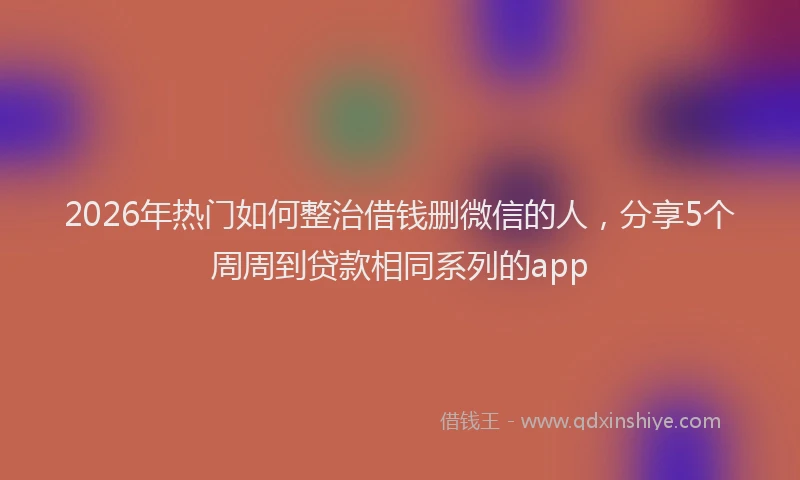 2026年热门如何整治借钱删微信的人，分享5个周周到贷款相同系列的app