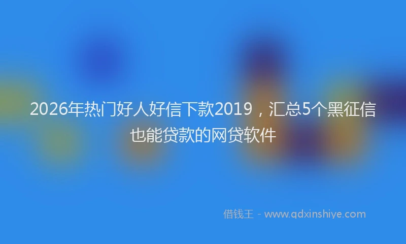 2026年热门好人好信下款2019，汇总5个黑征信也能贷款的网贷软件