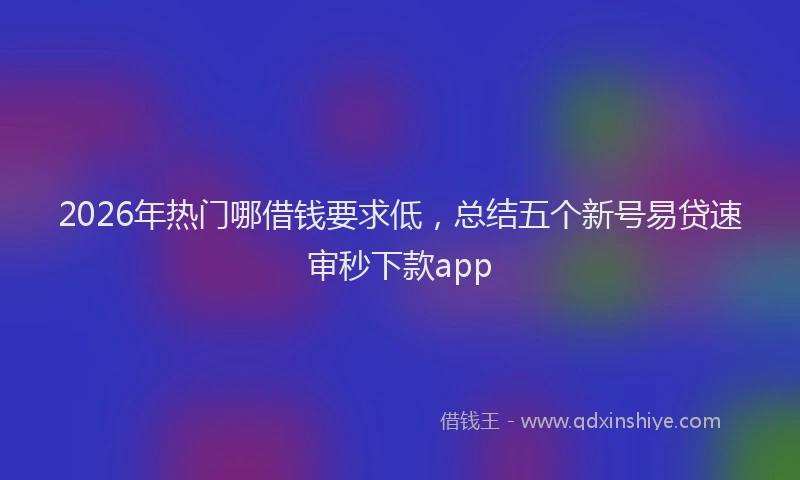 2026年热门哪借钱要求低，总结五个新号易贷速审秒下款app