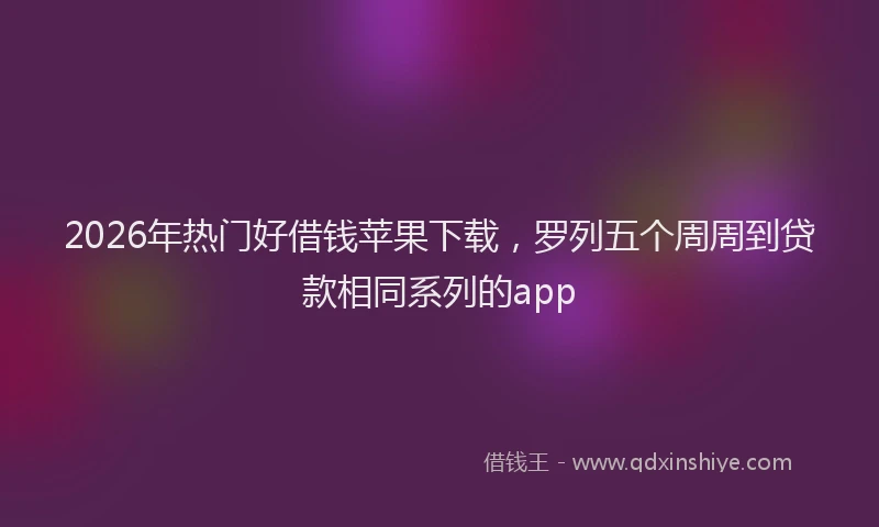 2026年热门好借钱苹果下载，罗列五个周周到贷款相同系列的app
