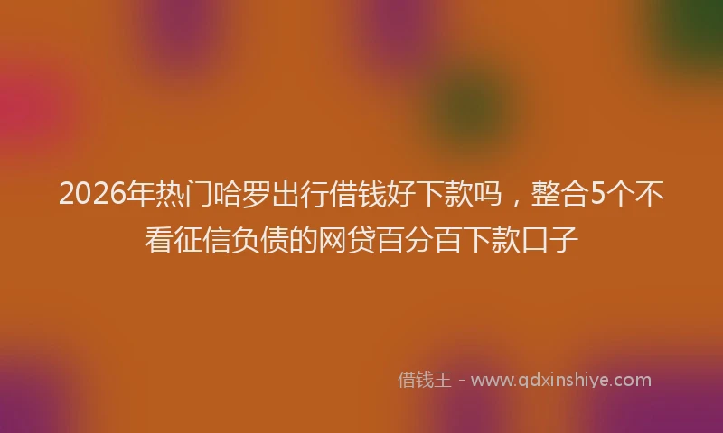2026年热门哈罗出行借钱好下款吗，整合5个不看征信负债的网贷百分百下款口子