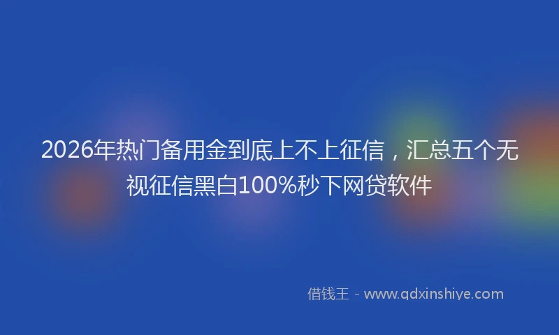 2026年热门备用金到底上不上征信，汇总五个无视征信黑白100%秒下网贷软件