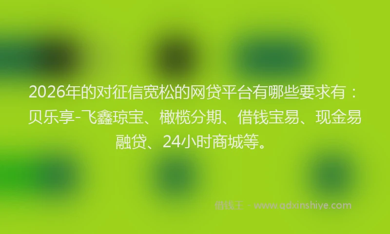 2026年的对征信宽松的网贷平台有哪些要求有:贝乐享-飞鑫琼宝、橄榄分期、借钱宝易、现金易融贷、24小时商城等。