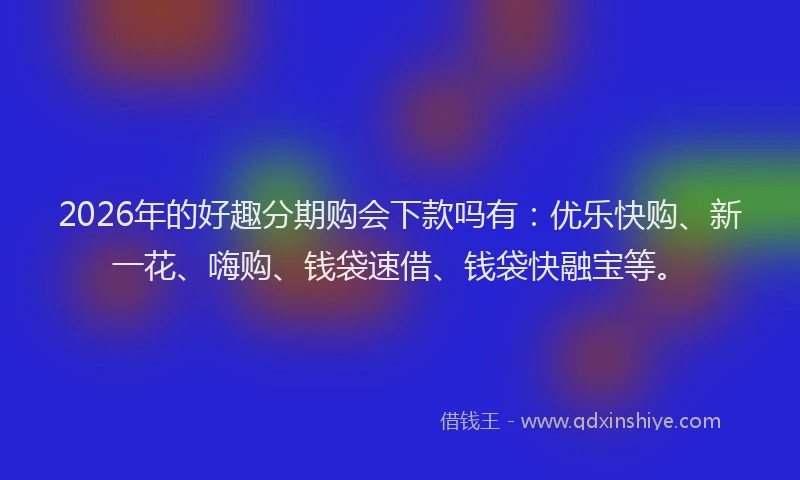 2026年的好趣分期购会下款吗有：优乐快购、新一花、嗨购、钱袋速借、钱袋快融宝等。