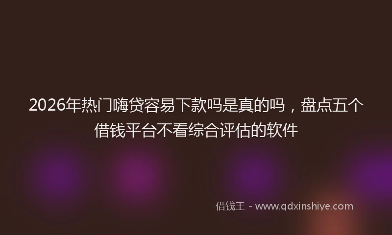2026年热门嗨贷容易下款吗是真的吗，盘点五个借钱平台不看综合评估的软件