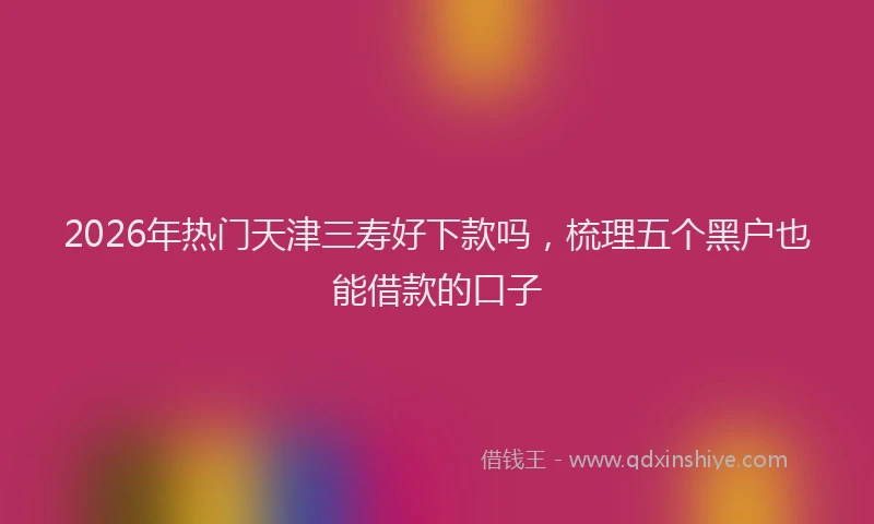 2026年热门天津三寿好下款吗，梳理五个黑户也能借款的口子