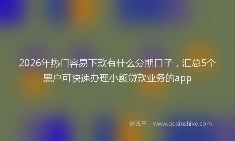2026年热门容易下款有什么分期口子，汇总5个黑户可快速办理小额贷款业务的app