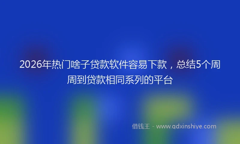 2026年热门啥子贷款软件容易下款，总结5个周周到贷款相同系列的平台
