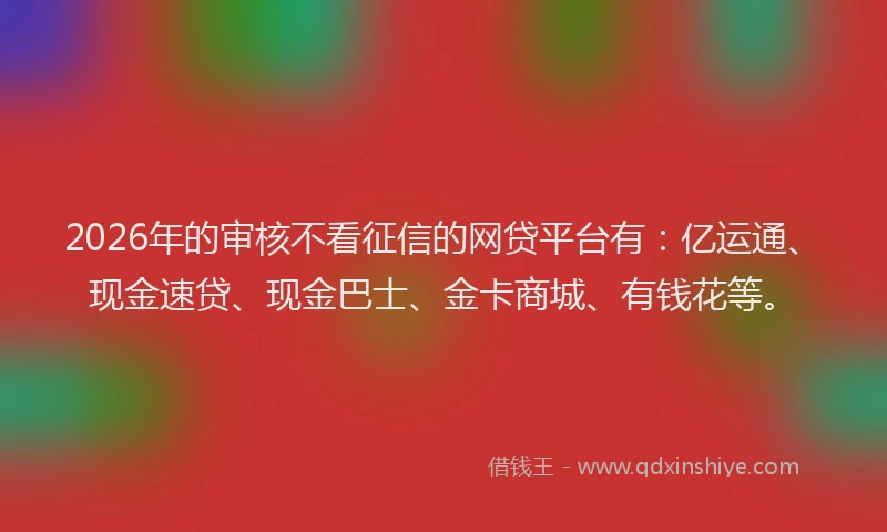 2026年的审核不看征信的网贷平台有：亿运通、现金速贷、现金巴士、金卡商城、有钱花等。