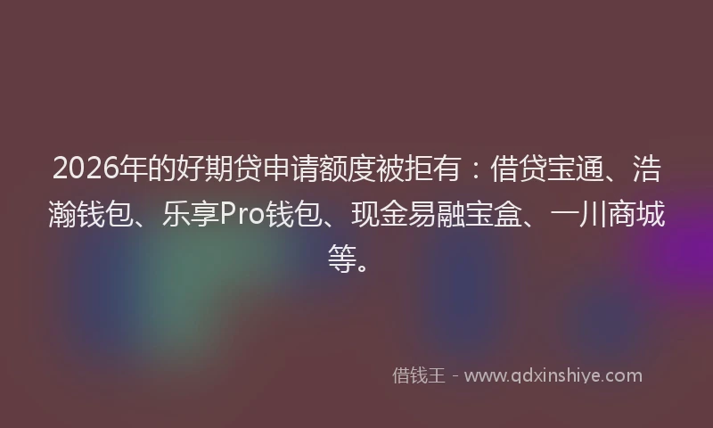 2026年的好期贷申请额度被拒有：借贷宝通、浩瀚钱包、乐享Pro钱包、现金易融宝盒、一川商城等。