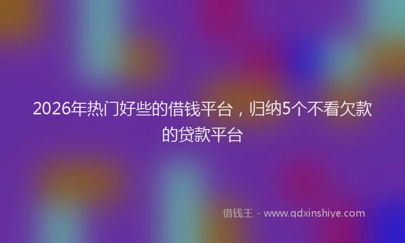 2026年热门好些的借钱平台，归纳5个不看欠款的贷款平台