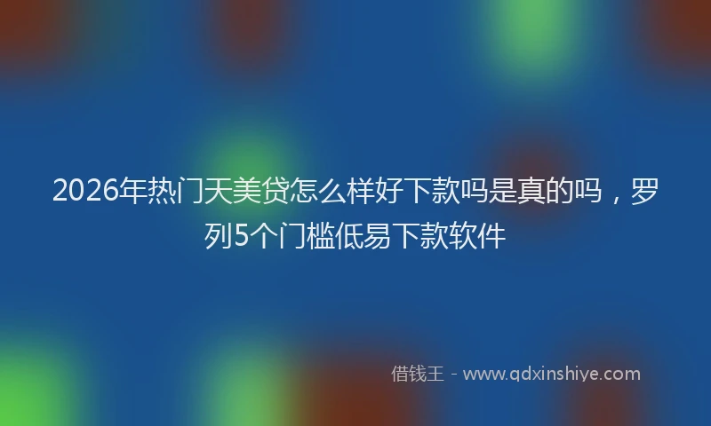 2026年热门天美贷怎么样好下款吗是真的吗，罗列5个门槛低易下款软件
