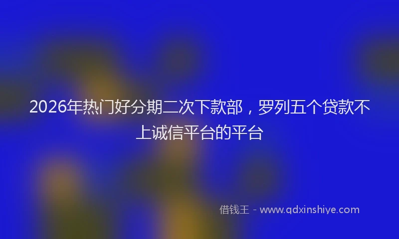 2026年热门好分期二次下款部，罗列五个贷款不上诚信平台的平台