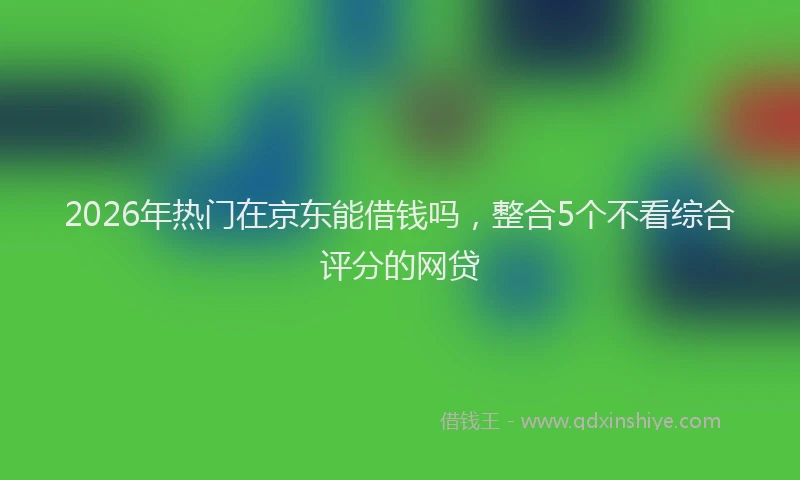2026年热门在京东能借钱吗，整合5个不看综合评分的网贷