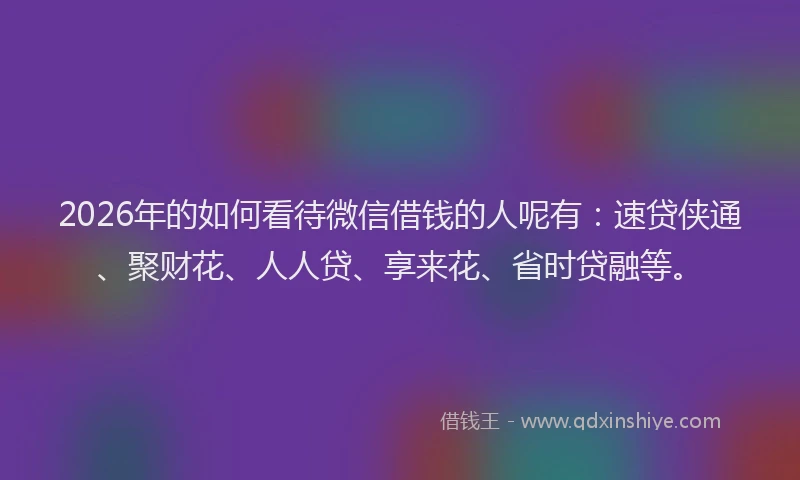 2026年的如何看待微信借钱的人呢有：速贷侠通、聚财花、人人贷、享来花、省时贷融等。