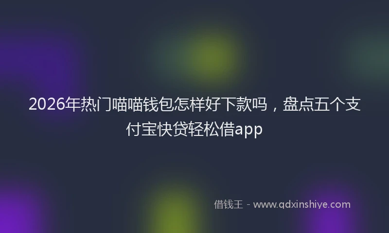 2026年热门喵喵钱包怎样好下款吗，盘点五个支付宝快贷轻松借app