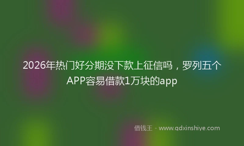2026年热门好分期没下款上征信吗，罗列五个APP容易借款1万块的app