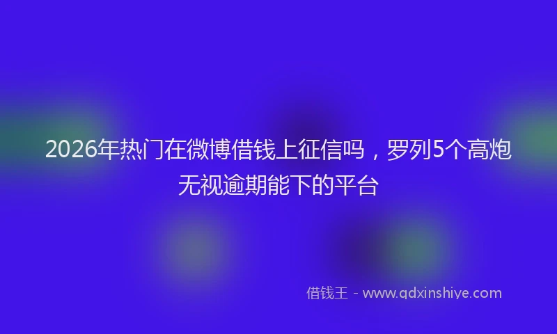 2026年热门在微博借钱上征信吗，罗列5个高炮无视逾期能下的平台