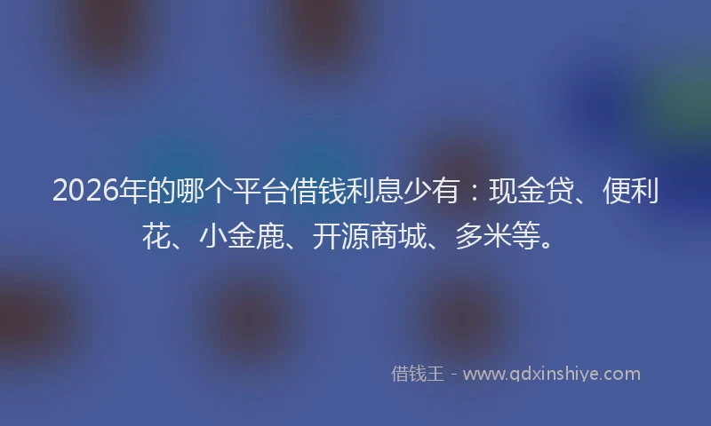 2026年的哪个平台借钱利息少有：现金贷、便利花、小金鹿、开源商城、多米等。