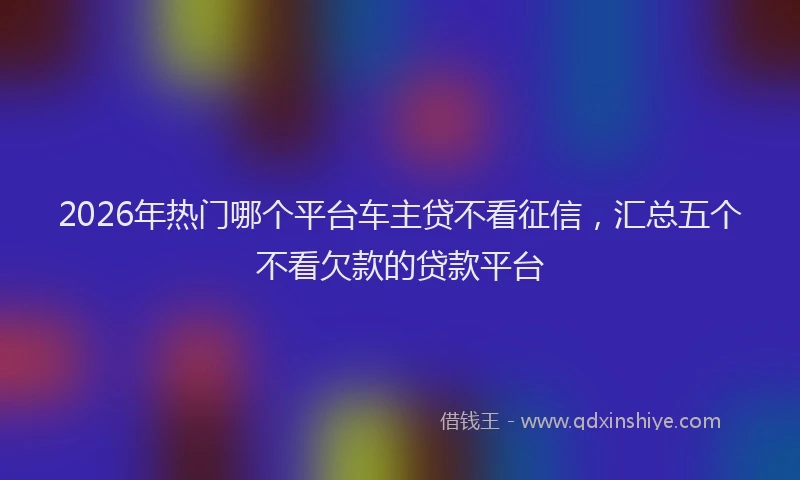 2026年热门哪个平台车主贷不看征信，汇总五个不看欠款的贷款平台