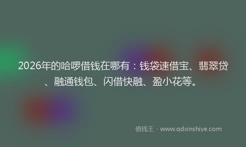 2026年的哈啰借钱在哪有：钱袋速借宝、翡翠贷、融通钱包、闪借快融、盈小花等。