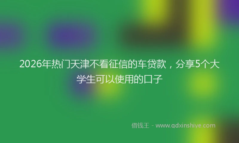 2026年热门天津不看征信的车贷款，分享5个大学生可以使用的口子