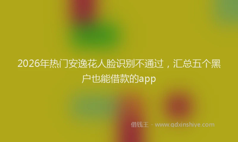 2026年热门安逸花人脸识别不通过,汇总五个黑户也能借款的app