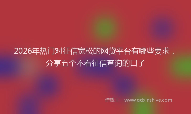 2026年热门对征信宽松的网贷平台有哪些要求，分享五个不看征信查询的口子