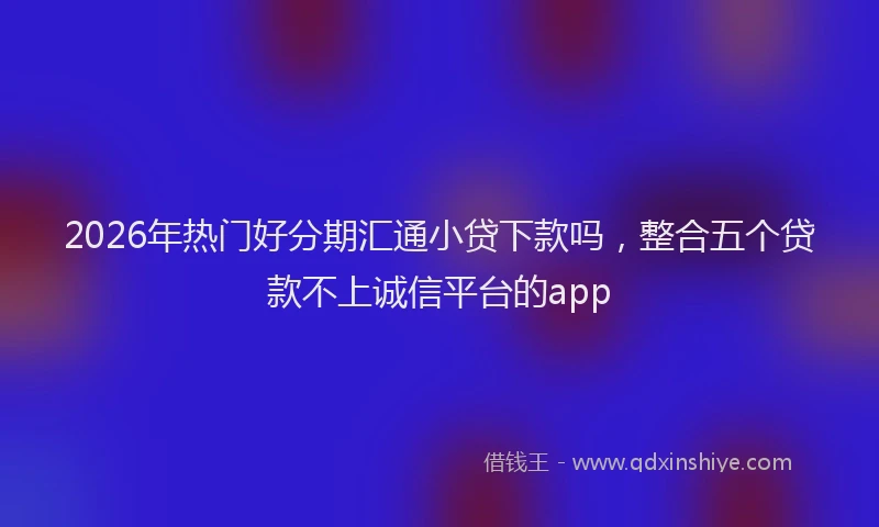 2026年热门好分期汇通小贷下款吗，整合五个贷款不上诚信平台的app