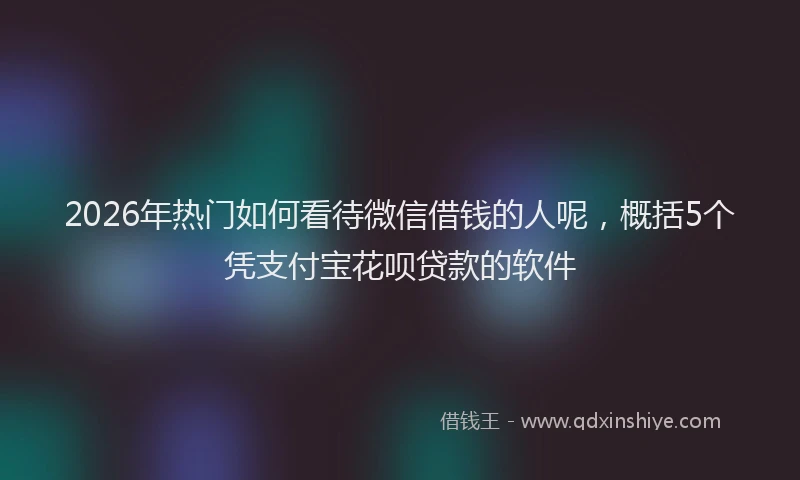 2026年热门如何看待微信借钱的人呢，概括5个凭支付宝花呗贷款的软件
