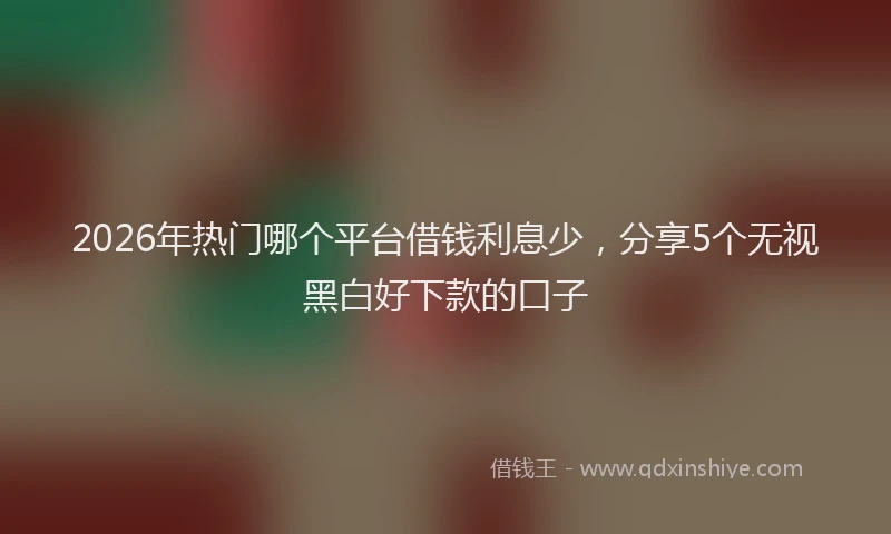 2026年热门哪个平台借钱利息少，分享5个无视黑白好下款的口子
