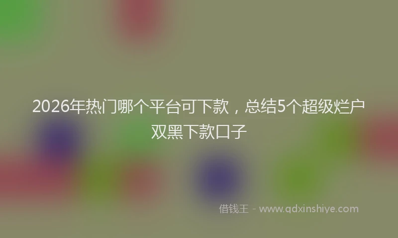 2026年热门哪个平台可下款，总结5个超级烂户双黑下款口子