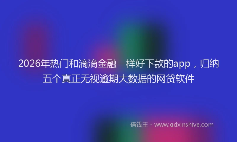 2026年热门和滴滴金融一样好下款的app，归纳五个真正无视逾期大数据的网贷软件