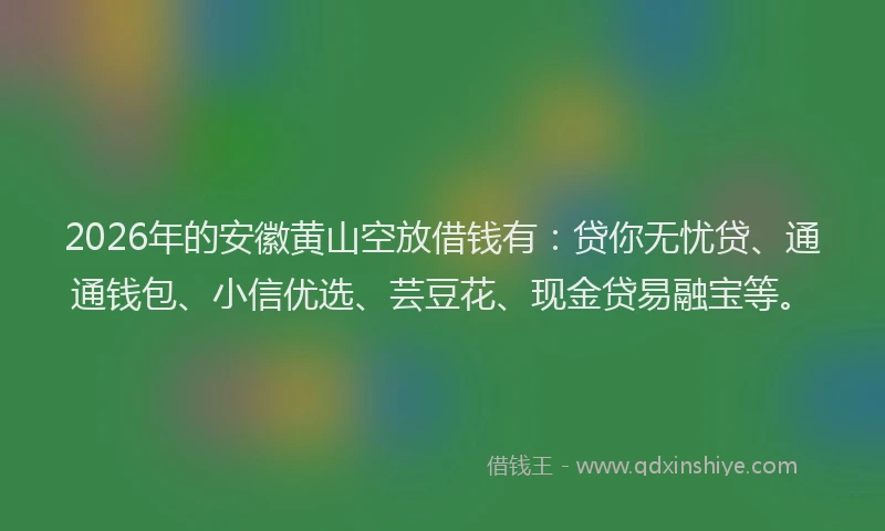 2026年的安徽黄山空放借钱有：贷你无忧贷、通通钱包、小信优选、芸豆花、现金贷易融宝等。