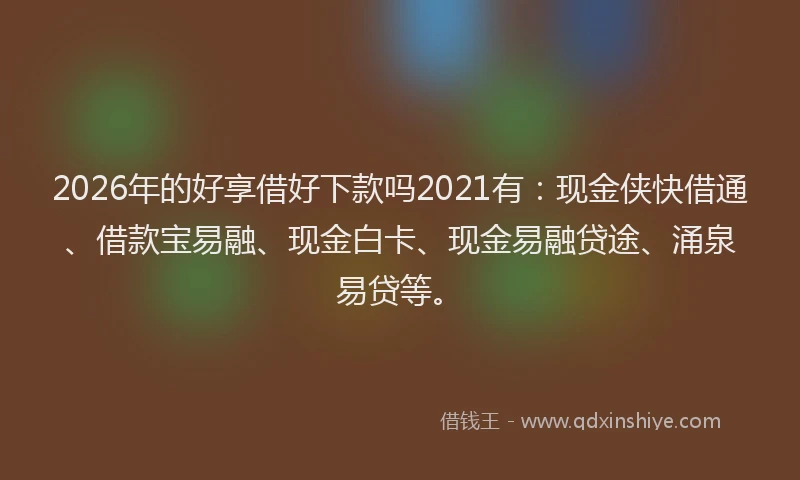 2026年的好享借好下款吗2021有：现金侠快借通、借款宝易融、现金白卡、现金易融贷途、涌泉易贷等。