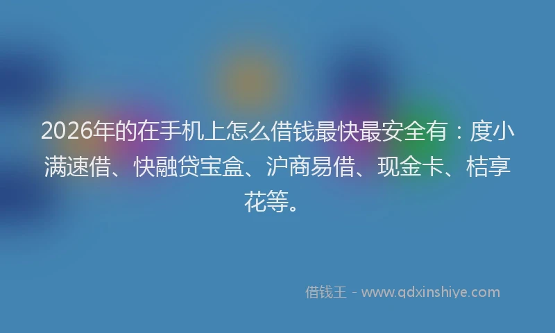 2026年的在手机上怎么借钱最快最安全有：度小满速借、快融贷宝盒、沪商易借、现金卡、桔享花等。