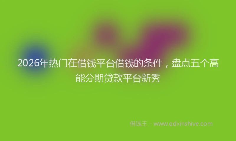2026年热门在借钱平台借钱的条件，盘点五个高能分期贷款平台新秀