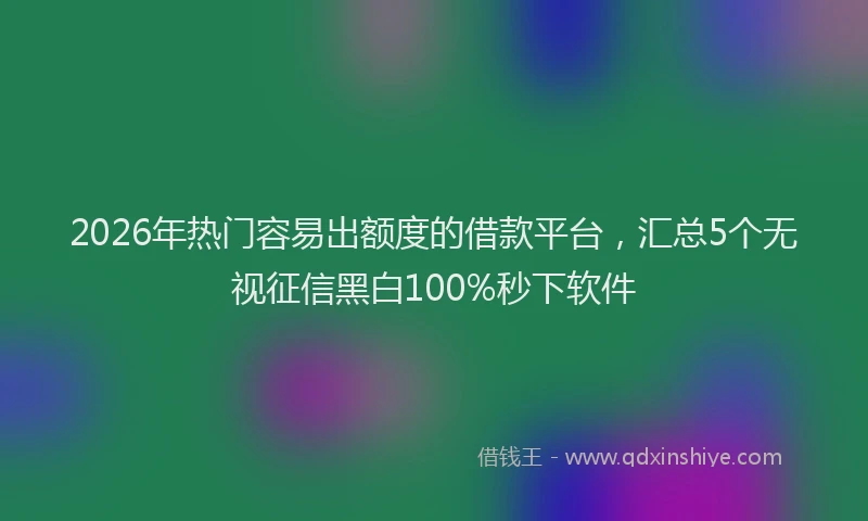 2026年热门容易出额度的借款平台，汇总5个无视征信黑白100%秒下软件