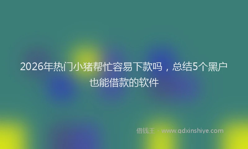 2026年热门小猪帮忙容易下款吗，总结5个黑户也能借款的软件